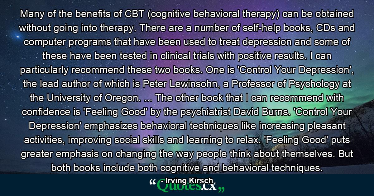 Many of the benefits of CBT (cognitive behavioral therapy) can be obtained without going into therapy. There are a number of self-help books, CDs and computer programs that have been used to treat depression and some of these have been tested in clinical trials with positive results. I can particularly recommend these two books. One is 'Control Your Depression', the lead author of which is Peter Lewinsohn, a Professor of Psychology at the University of Oregon. ... The other book that I can recommend with confidence is 'Feeling Good' by the psychiatrist David Burns. 'Control Your Depression' emphasizes behavioral techniques like increasing pleasant activities, improving social skills and learning to relax. 'Feeling Good' puts greater emphasis on changing the way people think about themselves. But both books include both cognitive and behavioral techniques. - Quote by Irving Kirsch