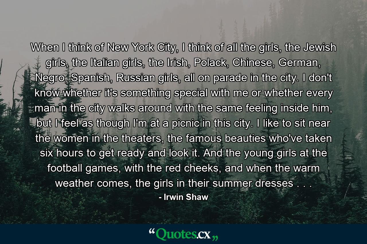 When I think of New York City, I think of all the girls, the Jewish girls, the Italian girls, the Irish, Polack, Chinese, German, Negro, Spanish, Russian girls, all on parade in the city. I don't know whether it's something special with me or whether every man in the city walks around with the same feeling inside him, but I feel as though I'm at a picnic in this city. I like to sit near the women in the theaters, the famous beauties who've taken six hours to get ready and look it. And the young girls at the football games, with the red cheeks, and when the warm weather comes, the girls in their summer dresses . . . - Quote by Irwin Shaw