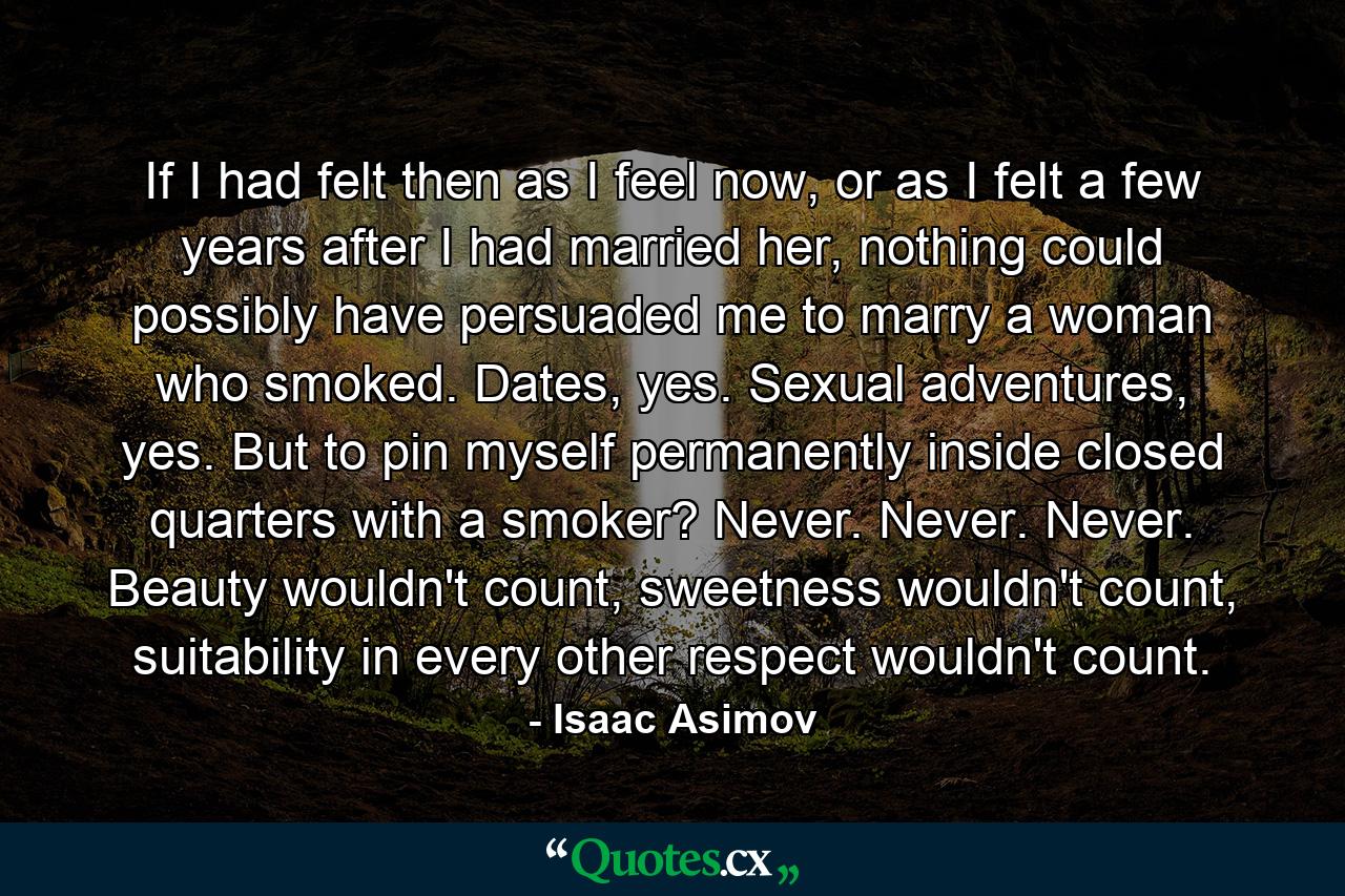 If I had felt then as I feel now, or as I felt a few years after I had married her, nothing could possibly have persuaded me to marry a woman who smoked. Dates, yes. Sexual adventures, yes. But to pin myself permanently inside closed quarters with a smoker? Never. Never. Never. Beauty wouldn't count, sweetness wouldn't count, suitability in every other respect wouldn't count. - Quote by Isaac Asimov