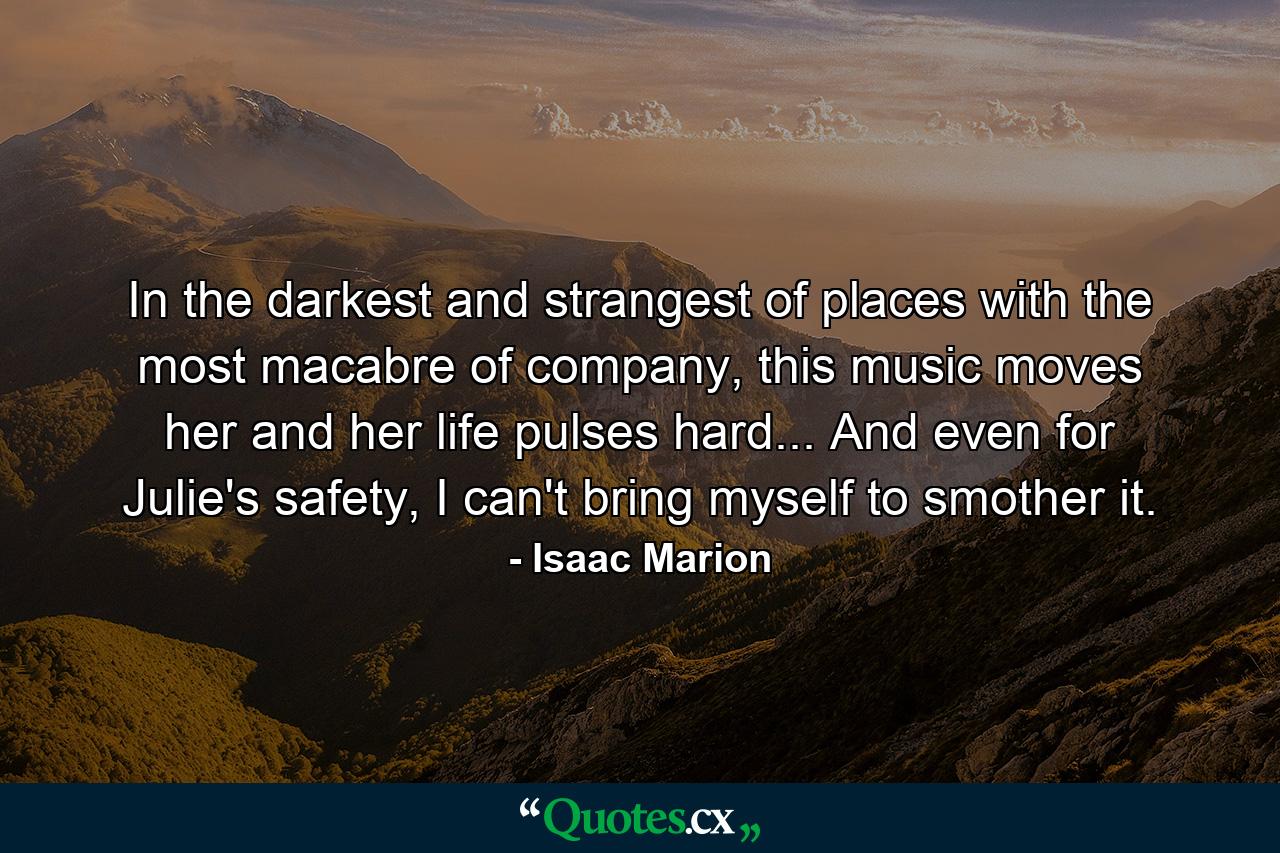 In the darkest and strangest of places with the most macabre of company, this music moves her and her life pulses hard... And even for Julie's safety, I can't bring myself to smother it. - Quote by Isaac Marion