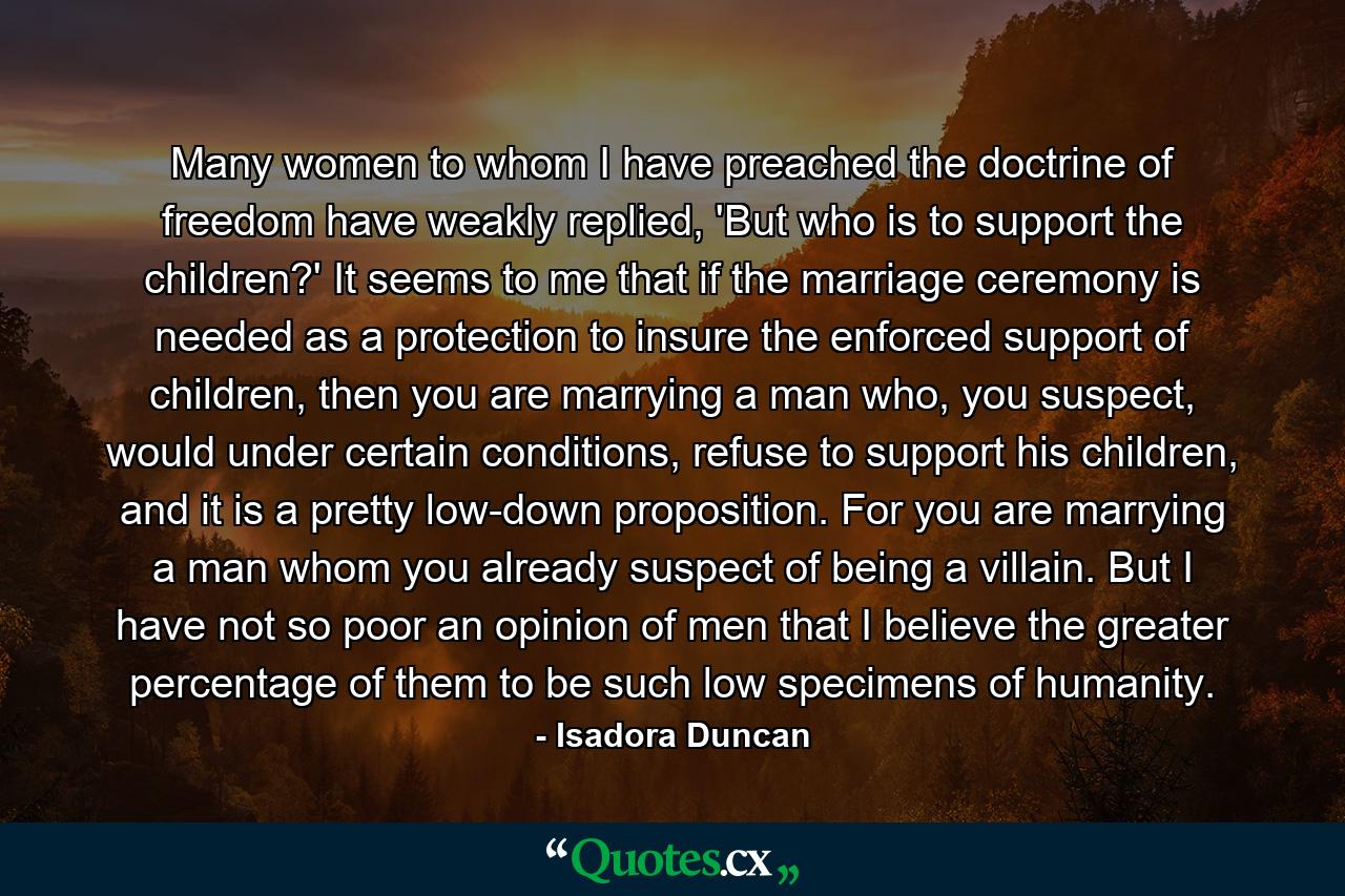 Many women to whom I have preached the doctrine of freedom have weakly replied, 'But who is to support the children?' It seems to me that if the marriage ceremony is needed as a protection to insure the enforced support of children, then you are marrying a man who, you suspect, would under certain conditions, refuse to support his children, and it is a pretty low-down proposition. For you are marrying a man whom you already suspect of being a villain. But I have not so poor an opinion of men that I believe the greater percentage of them to be such low specimens of humanity. - Quote by Isadora Duncan