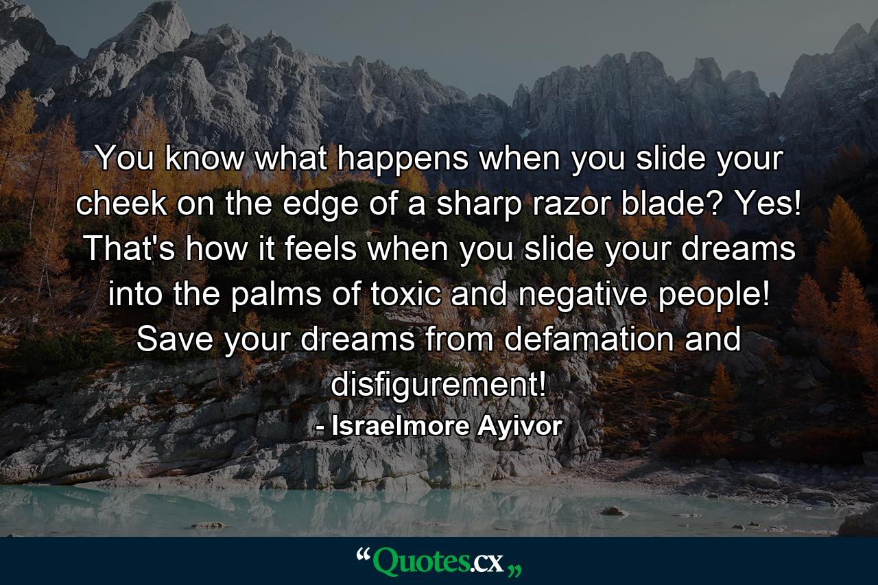 You know what happens when you slide your cheek on the edge of a sharp razor blade? Yes! That's how it feels when you slide your dreams into the palms of toxic and negative people! Save your dreams from defamation and disfigurement! - Quote by Israelmore Ayivor