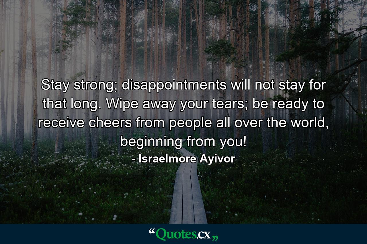 Stay strong; disappointments will not stay for that long. Wipe away your tears; be ready to receive cheers from people all over the world, beginning from you! - Quote by Israelmore Ayivor