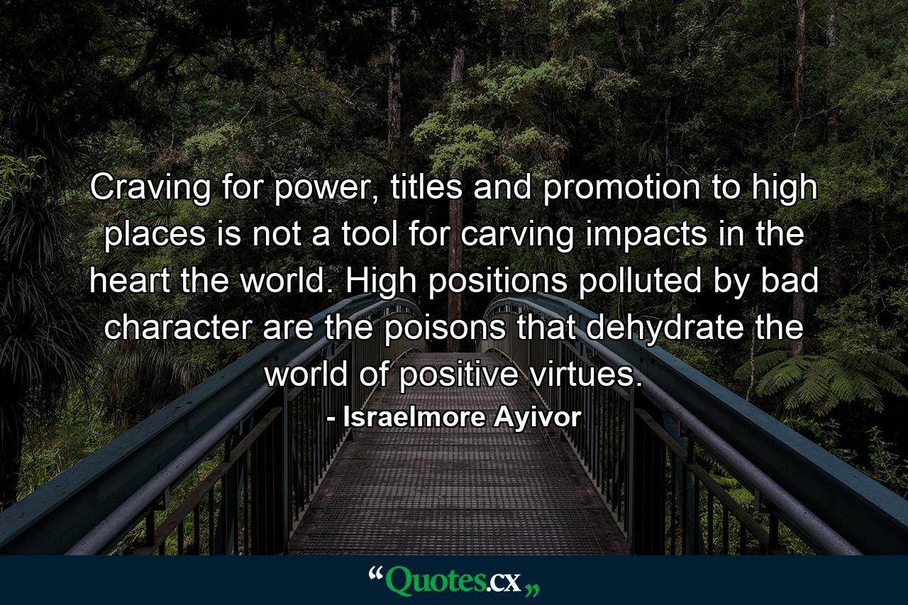 Craving for power, titles and promotion to high places is not a tool for carving impacts in the heart the world. High positions polluted by bad character are the poisons that dehydrate the world of positive virtues. - Quote by Israelmore Ayivor