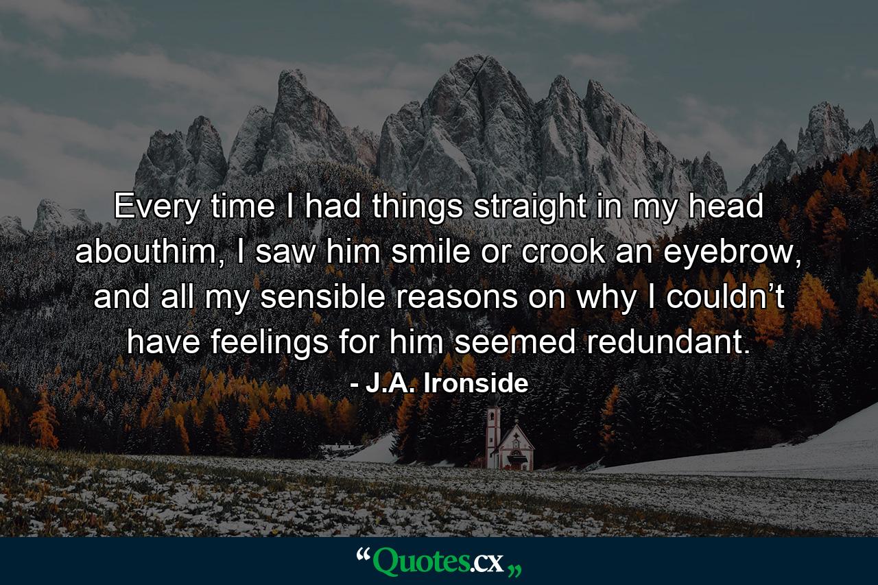 Every time I had things straight in my head abouthim, I saw him smile or crook an eyebrow, and all my sensible reasons on why I couldn’t have feelings for him seemed redundant. - Quote by J.A. Ironside