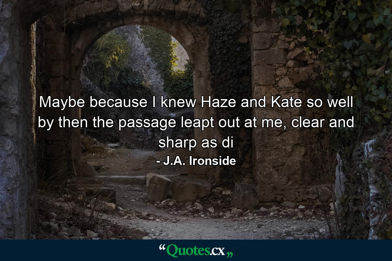 Maybe because I knew Haze and Kate so well by then the passage leapt out at me, clear and sharp as di - Quote by J.A. Ironside