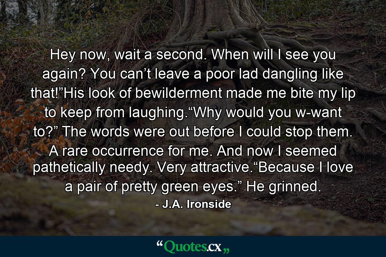 Hey now, wait a second. When will I see you again? You can’t leave a poor lad dangling like that!”His look of bewilderment made me bite my lip to keep from laughing.“Why would you w-want to?” The words were out before I could stop them. A rare occurrence for me. And now I seemed pathetically needy. Very attractive.“Because I love a pair of pretty green eyes.” He grinned. - Quote by J.A. Ironside