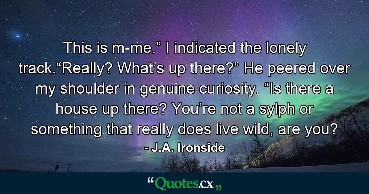 This is m-me.” I indicated the lonely track.“Really? What’s up there?” He peered over my shoulder in genuine curiosity. “Is there a house up there? You’re not a sylph or something that really does live wild, are you? - Quote by J.A. Ironside