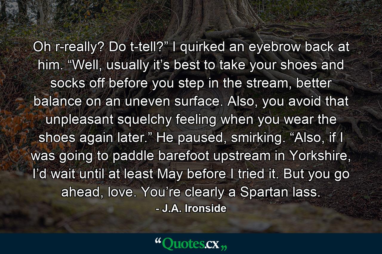 Oh r-really? Do t-tell?” I quirked an eyebrow back at him.  “Well, usually it’s best to take your shoes and socks off before you step in the stream, better balance on an uneven surface. Also, you avoid that unpleasant squelchy feeling when you wear the shoes again later.” He paused, smirking. “Also, if I was going to paddle barefoot upstream in Yorkshire, I’d wait until at least May before I tried it. But you go ahead, love. You’re clearly a Spartan lass. - Quote by J.A. Ironside