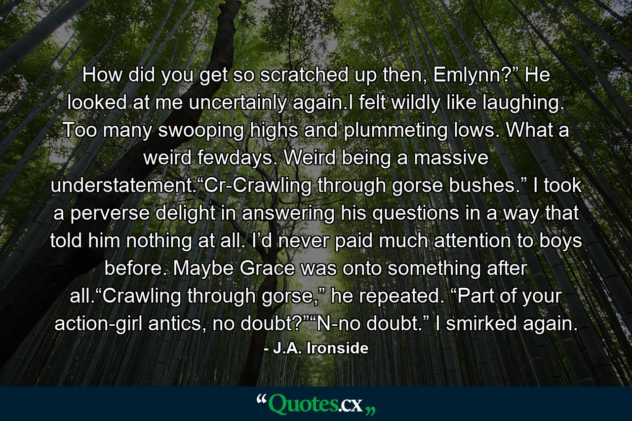 How did you get so scratched up then, Emlynn?” He looked at me uncertainly again.I felt wildly like laughing. Too many swooping highs and plummeting lows. What a weird fewdays. Weird being a massive understatement.“Cr-Crawling through gorse bushes.” I took a perverse delight in answering his questions in a way that told him nothing at all. I’d never paid much attention to boys before. Maybe Grace was onto something after all.“Crawling through gorse,” he repeated. “Part of your action-girl antics, no doubt?”“N-no doubt.” I smirked again. - Quote by J.A. Ironside