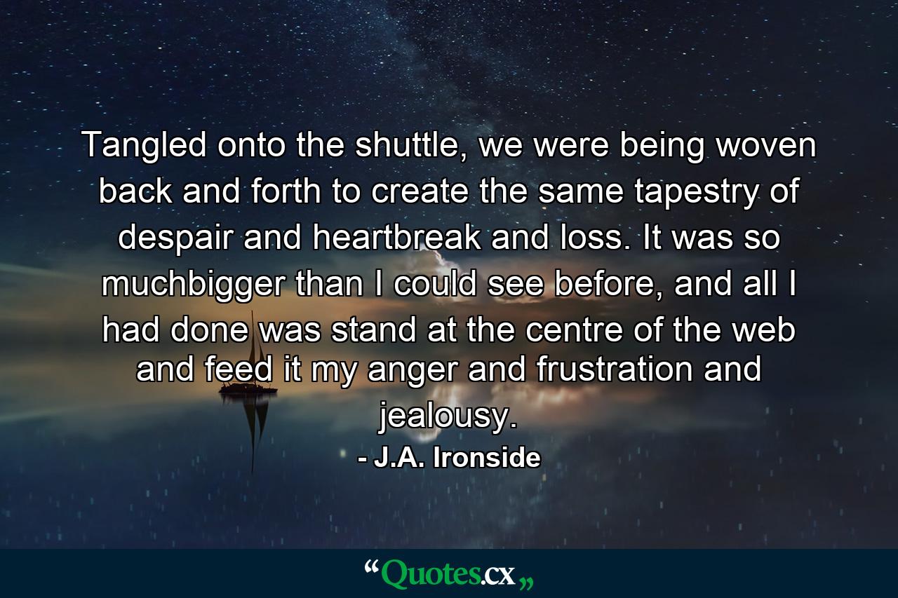 Tangled onto the shuttle, we were being woven back and forth to create the same tapestry of despair and heartbreak and loss. It was so muchbigger than I could see before, and all I had done was stand at the centre of the web and feed it my anger and frustration and jealousy. - Quote by J.A. Ironside