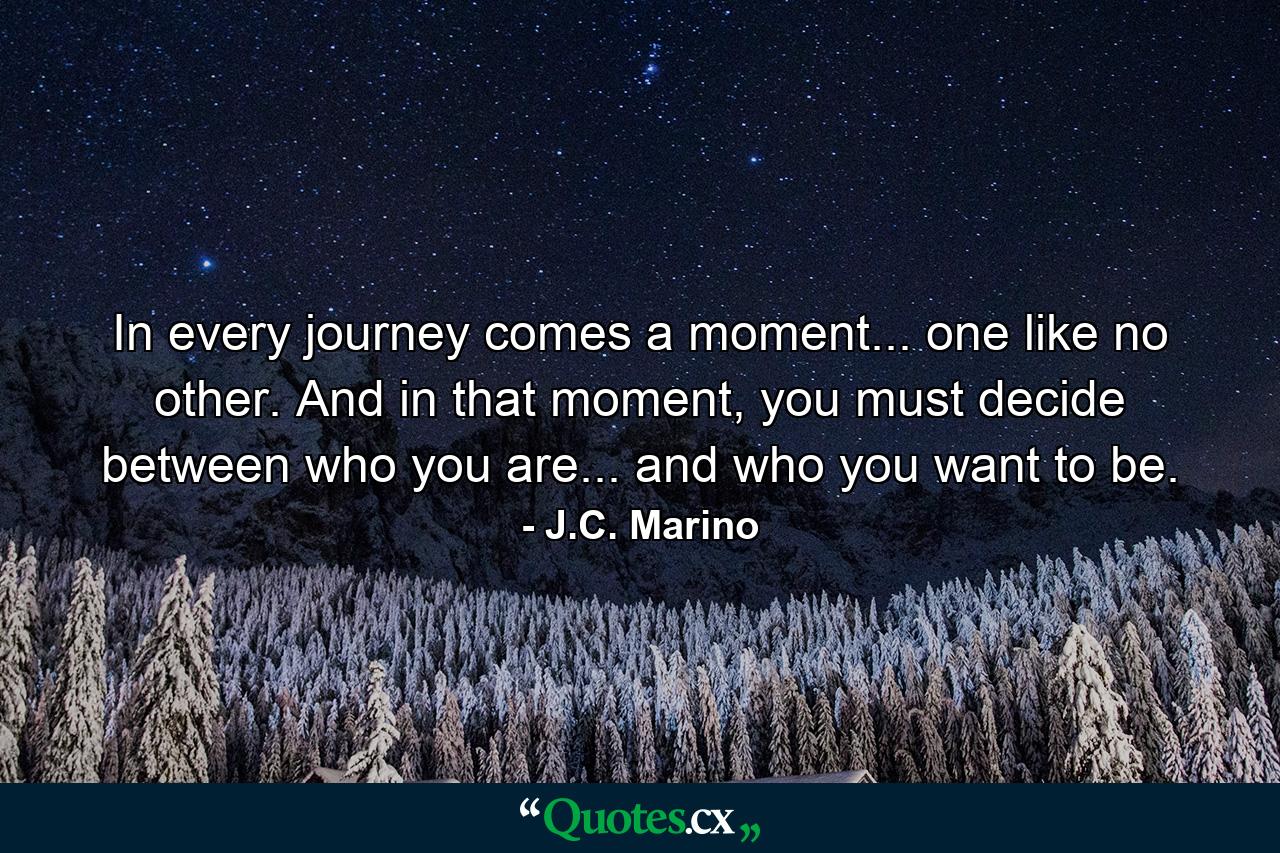 In every journey comes a moment... one like no other. And in that moment, you must decide between who you are... and who you want to be. - Quote by J.C. Marino