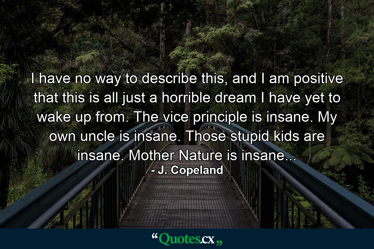 I have no way to describe this, and I am positive that this is all just a horrible dream I have yet to wake up from. The vice principle is insane. My own uncle is insane. Those stupid kids are insane. Mother Nature is insane... - Quote by J. Copeland