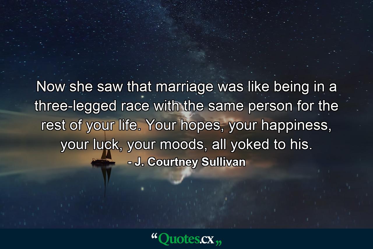 Now she saw that marriage was like being in a three-legged race with the same person for the rest of your life. Your hopes, your happiness, your luck, your moods, all yoked to his. - Quote by J. Courtney Sullivan