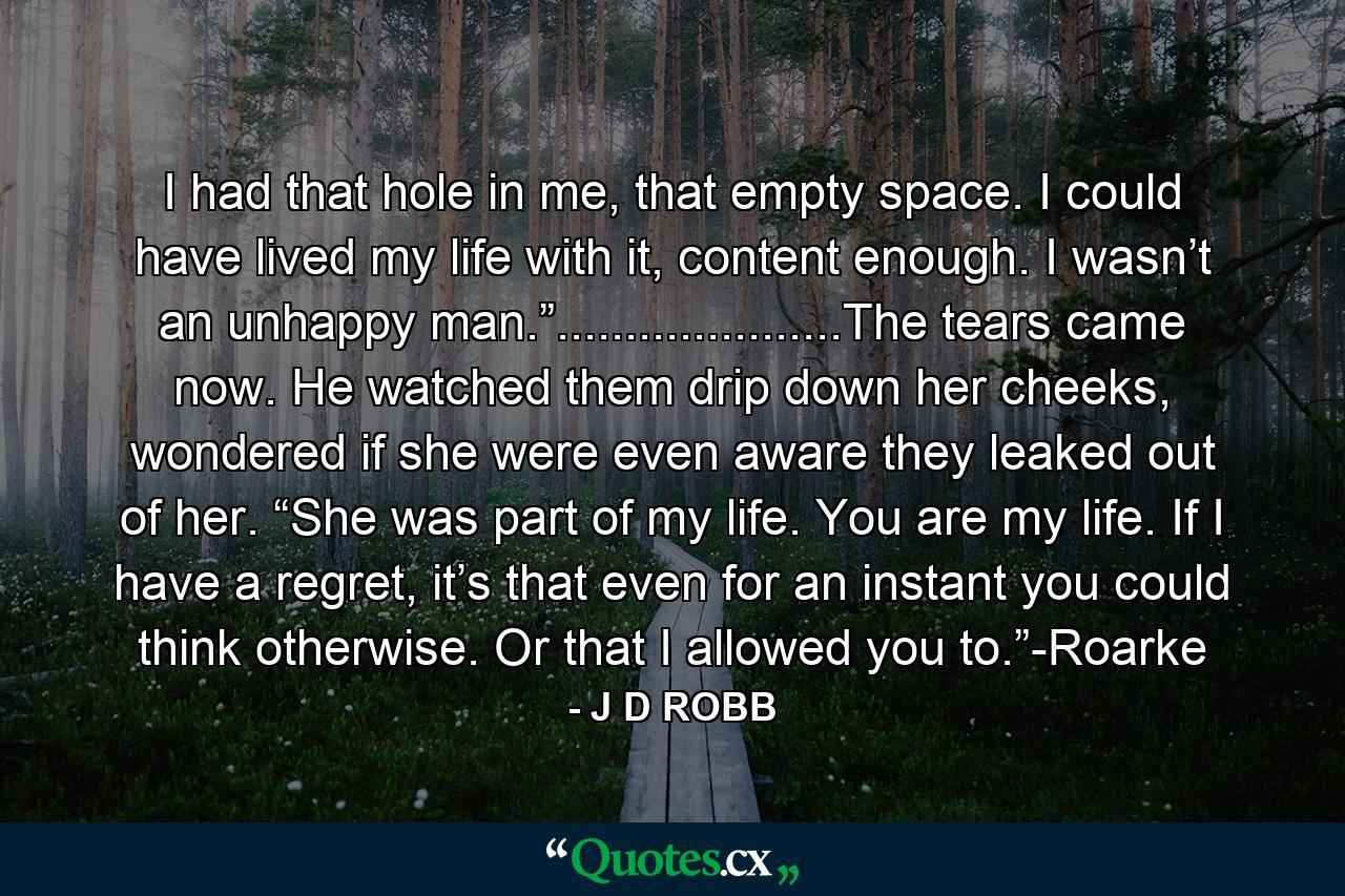 I had that hole in me, that empty space. I could have lived my life with it, content enough. I wasn’t an unhappy man.”.....................The tears came now. He watched them drip down her cheeks, wondered if she were even aware they leaked out of her. “She was part of my life. You are my life. If I have a regret, it’s that even for an instant you could think otherwise. Or that I allowed you to.”-Roarke - Quote by J D ROBB