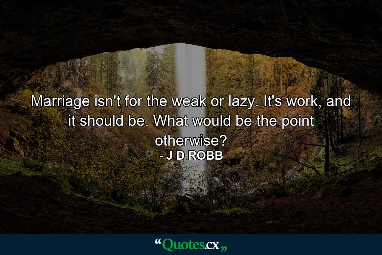 Marriage isn't for the weak or lazy. It's work, and it should be. What would be the point otherwise? - Quote by J D ROBB