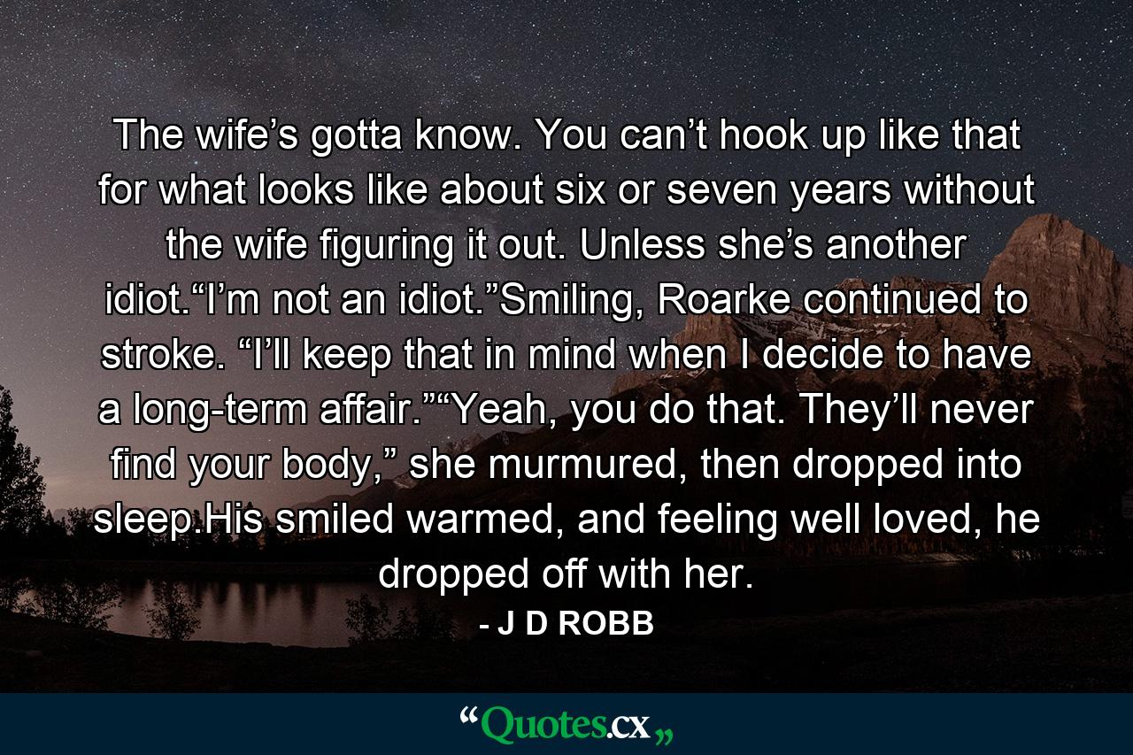 The wife’s gotta know. You can’t hook up like that for what looks like about six or seven years without the wife figuring it out. Unless she’s another idiot.“I’m not an idiot.”Smiling, Roarke continued to stroke. “I’ll keep that in mind when I decide to have a long-term affair.”“Yeah, you do that. They’ll never find your body,” she murmured, then dropped into sleep.His smiled warmed, and feeling well loved, he dropped off with her. - Quote by J D ROBB