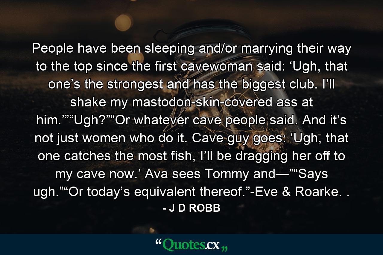 People have been sleeping and/or marrying their way to the top since the first cavewoman said: ‘Ugh, that one’s the strongest and has the biggest club. I’ll shake my mastodon-skin-covered ass at him.’”“Ugh?”“Or whatever cave people said. And it’s not just women who do it. Cave guy goes: ‘Ugh, that one catches the most fish, I’ll be dragging her off to my cave now.’ Ava sees Tommy and—”“Says ugh.”“Or today’s equivalent thereof.”-Eve & Roarke. . - Quote by J D ROBB