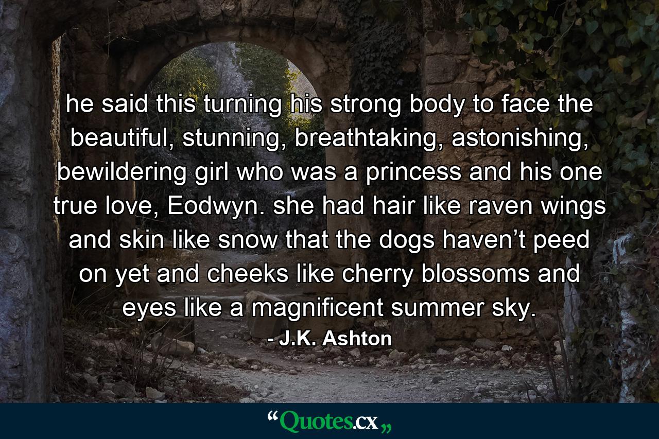 he said this turning his strong body to face the beautiful, stunning, breathtaking, astonishing, bewildering girl who was a princess and his one true love, Eodwyn. she had hair like raven wings and skin like snow that the dogs haven’t peed on yet and cheeks like cherry blossoms and eyes like a magnificent summer sky. - Quote by J.K. Ashton