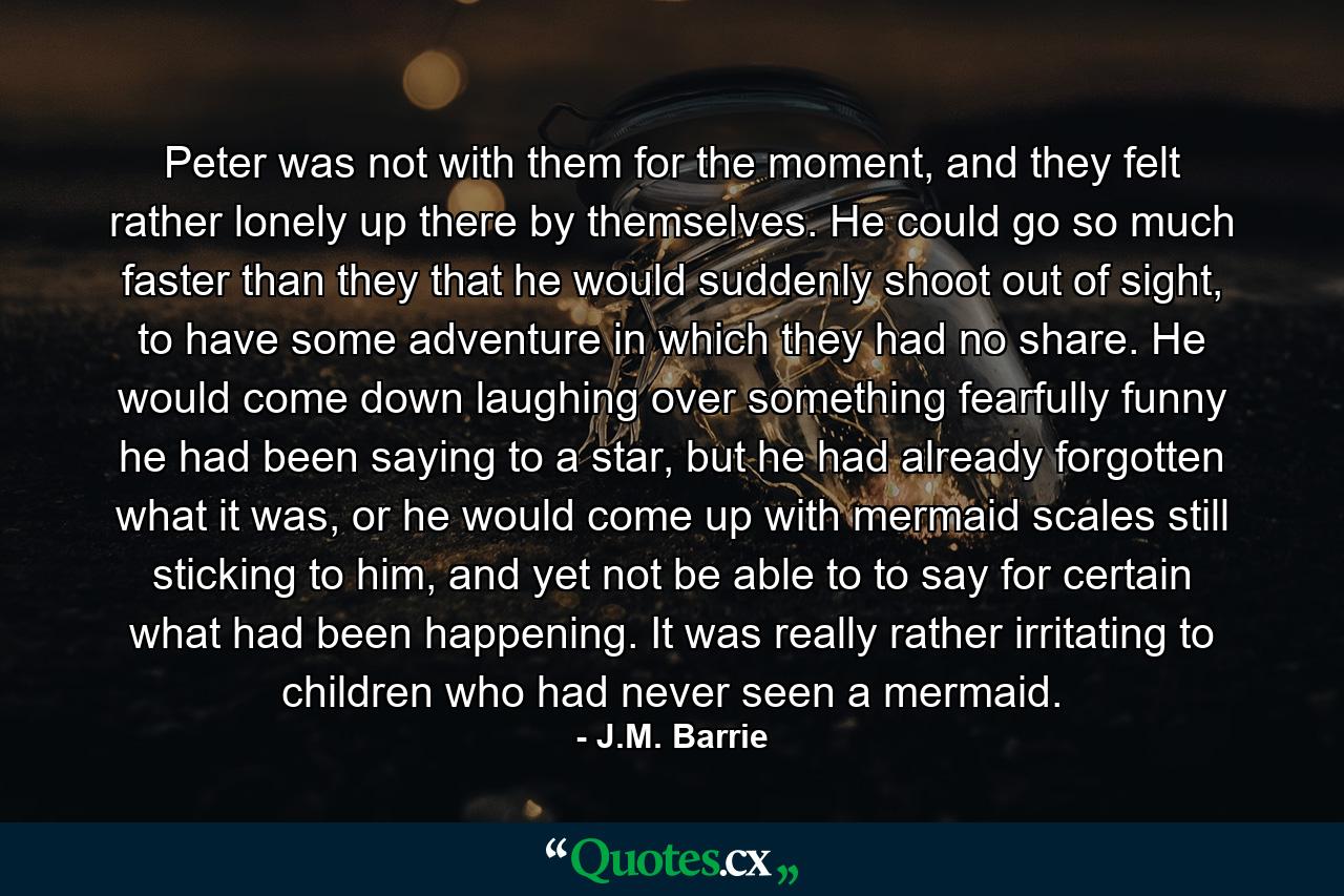 Peter was not with them for the moment, and they felt rather lonely up there by themselves. He could go so much faster than they that he would suddenly shoot out of sight, to have some adventure in which they had no share. He would come down laughing over something fearfully funny he had been saying to a star, but he had already forgotten what it was, or he would come up with mermaid scales still sticking to him, and yet not be able to to say for certain what had been happening. It was really rather irritating to children who had never seen a mermaid. - Quote by J.M. Barrie