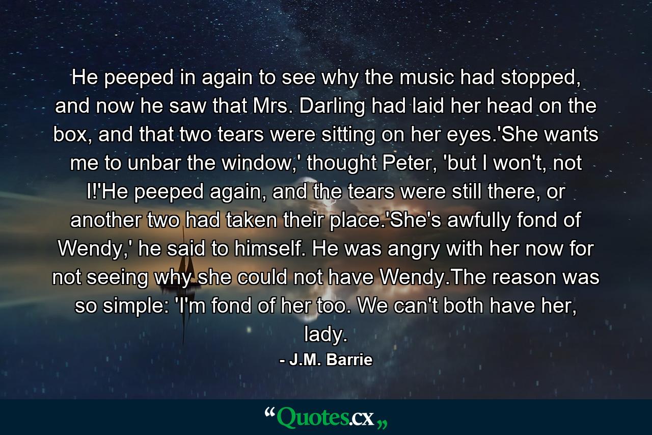 He peeped in again to see why the music had stopped, and now he saw that Mrs. Darling had laid her head on the box, and that two tears were sitting on her eyes.'She wants me to unbar the window,' thought Peter, 'but I won't, not I!'He peeped again, and the tears were still there, or another two had taken their place.'She's awfully fond of Wendy,' he said to himself. He was angry with her now for not seeing why she could not have Wendy.The reason was so simple: 'I'm fond of her too. We can't both have her, lady. - Quote by J.M. Barrie