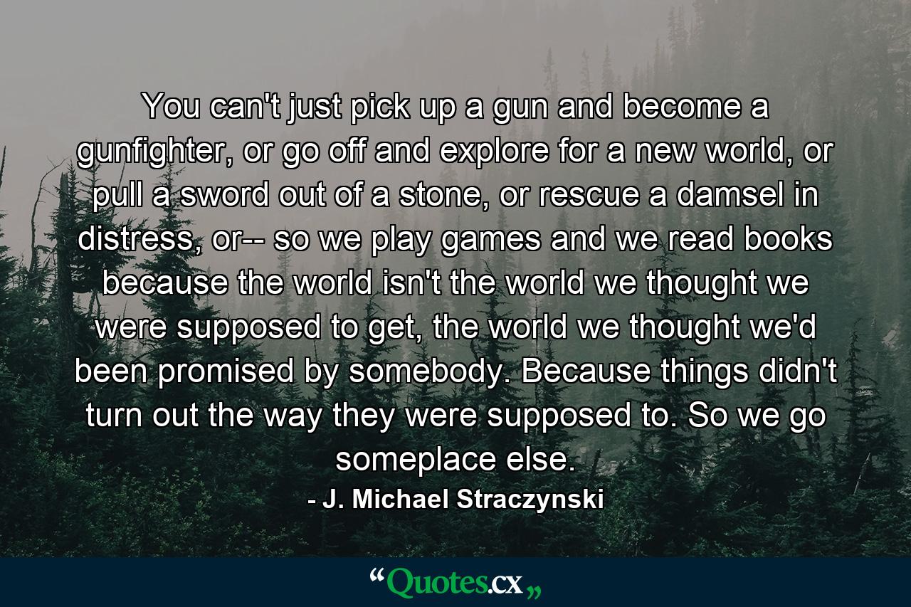 You can't just pick up a gun and become a gunfighter, or go off and explore for a new world, or pull a sword out of a stone, or rescue a damsel in distress, or-- so we play games and we read books because the world isn't the world we thought we were supposed to get, the world we thought we'd been promised by somebody. Because things didn't turn out the way they were supposed to. So we go someplace else. - Quote by J. Michael Straczynski