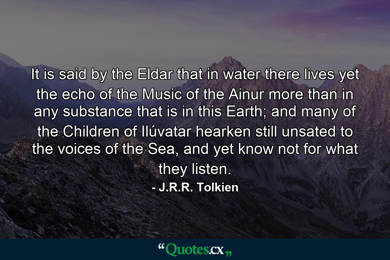 It is said by the Eldar that in water there lives yet the echo of the Music of the Ainur more than in any substance that is in this Earth; and many of the Children of Ilúvatar hearken still unsated to the voices of the Sea, and yet know not for what they listen. - Quote by J.R.R. Tolkien