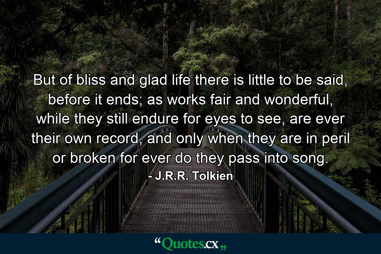 But of bliss and glad life there is little to be said, before it ends; as works fair and wonderful, while they still endure for eyes to see, are ever their own record, and only when they are in peril or broken for ever do they pass into song. - Quote by J.R.R. Tolkien