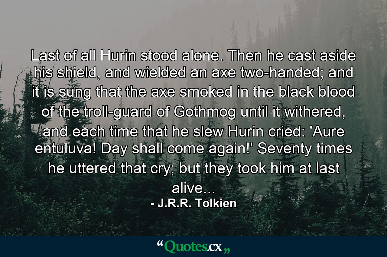 Last of all Hurin stood alone. Then he cast aside his shield, and wielded an axe two-handed; and it is sung that the axe smoked in the black blood of the troll-guard of Gothmog until it withered, and each time that he slew Hurin cried: 'Aure entuluva! Day shall come again!' Seventy times he uttered that cry; but they took him at last alive... - Quote by J.R.R. Tolkien