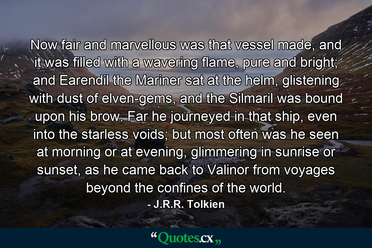 Now fair and marvellous was that vessel made, and it was filled with a wavering flame, pure and bright; and Earendil the Mariner sat at the helm, glistening with dust of elven-gems, and the Silmaril was bound upon his brow. Far he journeyed in that ship, even into the starless voids; but most often was he seen at morning or at evening, glimmering in sunrise or sunset, as he came back to Valinor from voyages beyond the confines of the world. - Quote by J.R.R. Tolkien