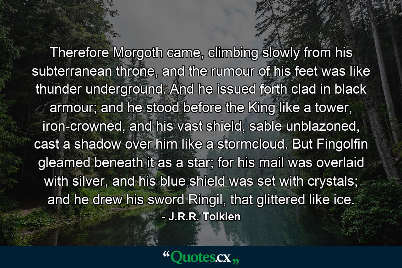 Therefore Morgoth came, climbing slowly from his subterranean throne, and the rumour of his feet was like thunder underground. And he issued forth clad in black armour; and he stood before the King like a tower, iron-crowned, and his vast shield, sable unblazoned, cast a shadow over him like a stormcloud. But Fingolfin gleamed beneath it as a star; for his mail was overlaid with silver, and his blue shield was set with crystals; and he drew his sword Ringil, that glittered like ice. - Quote by J.R.R. Tolkien