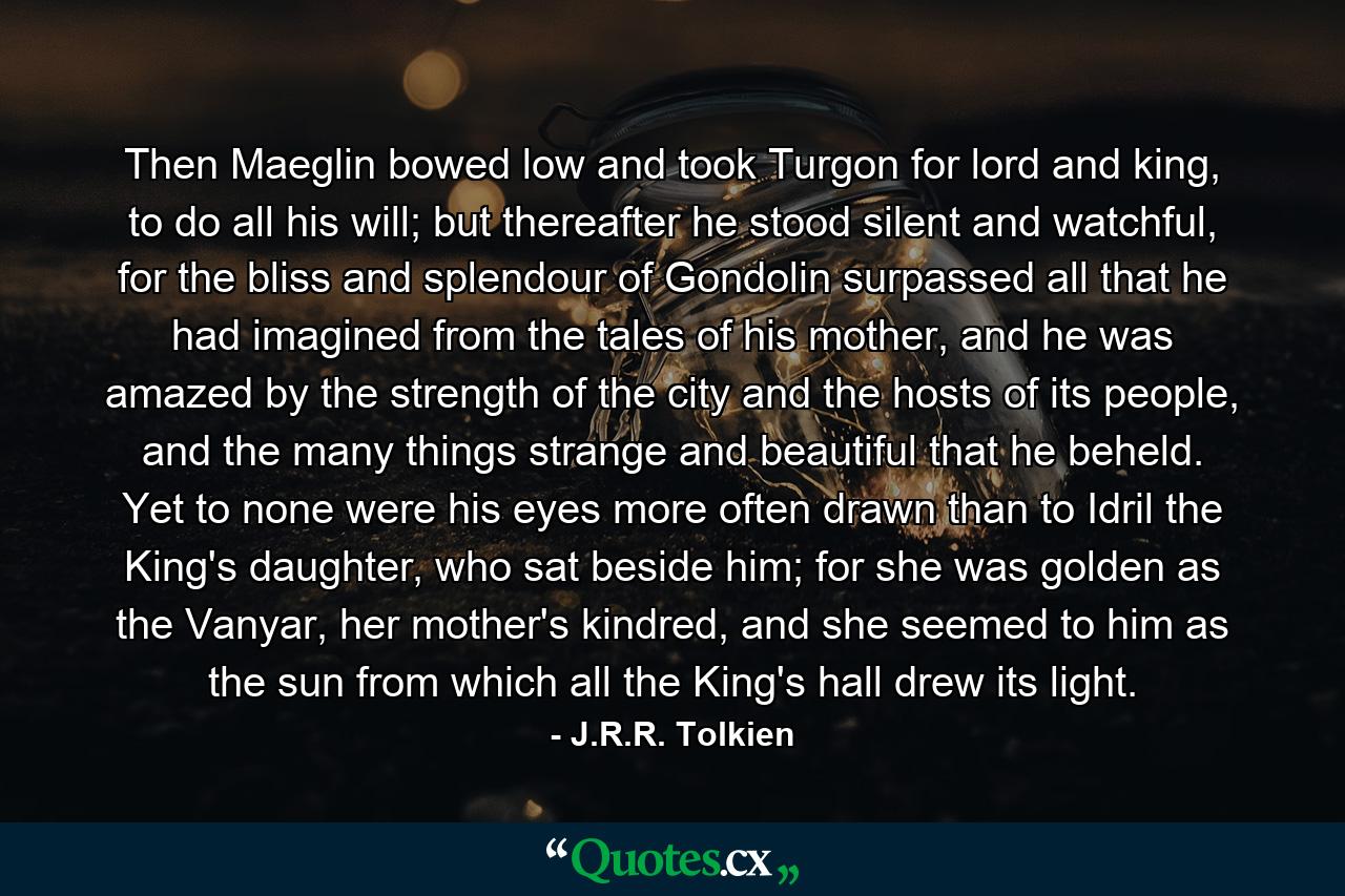 Then Maeglin bowed low and took Turgon for lord and king, to do all his will; but thereafter he stood silent and watchful, for the bliss and splendour of Gondolin surpassed all that he had imagined from the tales of his mother, and he was amazed by the strength of the city and the hosts of its people, and the many things strange and beautiful that he beheld. Yet to none were his eyes more often drawn than to Idril the King's daughter, who sat beside him; for she was golden as the Vanyar, her mother's kindred, and she seemed to him as the sun from which all the King's hall drew its light. - Quote by J.R.R. Tolkien