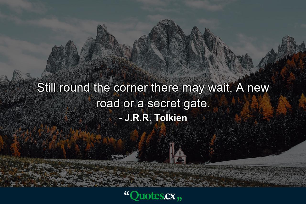 Still round the corner there may wait, A new road or a secret gate. - Quote by J.R.R. Tolkien