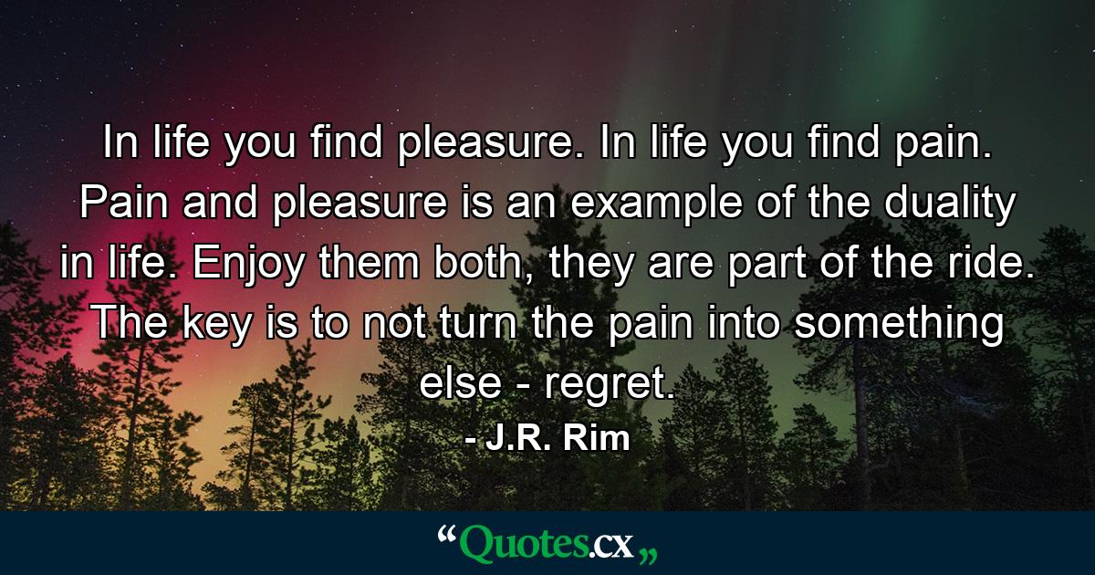 In life you find pleasure. In life you find pain. Pain and pleasure is an example of the duality in life. Enjoy them both, they are part of the ride. The key is to not turn the pain into something else - regret. - Quote by J.R. Rim