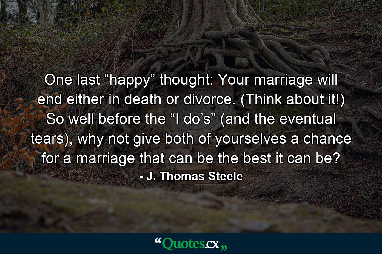 One last “happy” thought: Your marriage will end either in death or divorce. (Think about it!) So well before the “I do’s” (and the eventual tears), why not give both of yourselves a chance for a marriage that can be the best it can be? - Quote by J. Thomas Steele