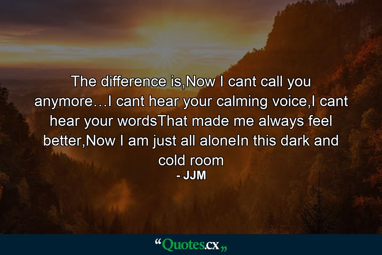 The difference is,Now I cant call you anymore…I cant hear your calming voice,I cant hear your wordsThat made me always feel better,Now I am just all aloneIn this dark and cold room - Quote by JJM