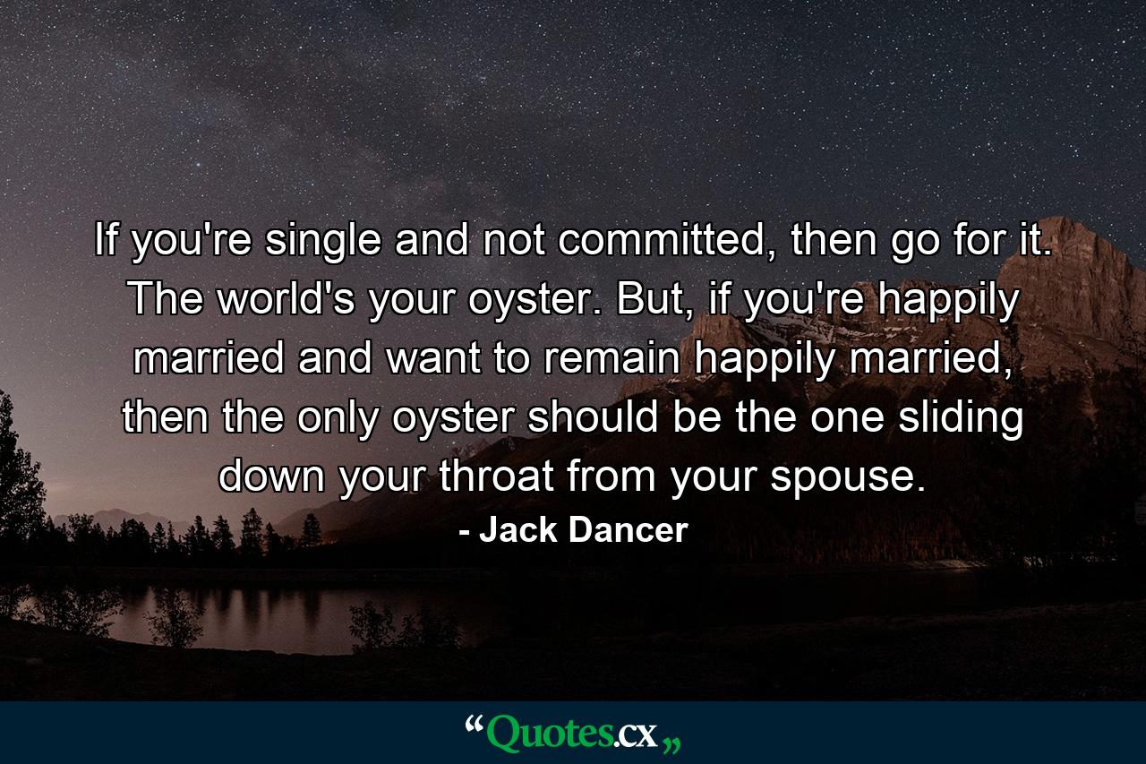 If you're single and not committed, then go for it. The world's your oyster. But, if you're happily married and want to remain happily married, then the only oyster should be the one sliding down your throat from your spouse. - Quote by Jack Dancer