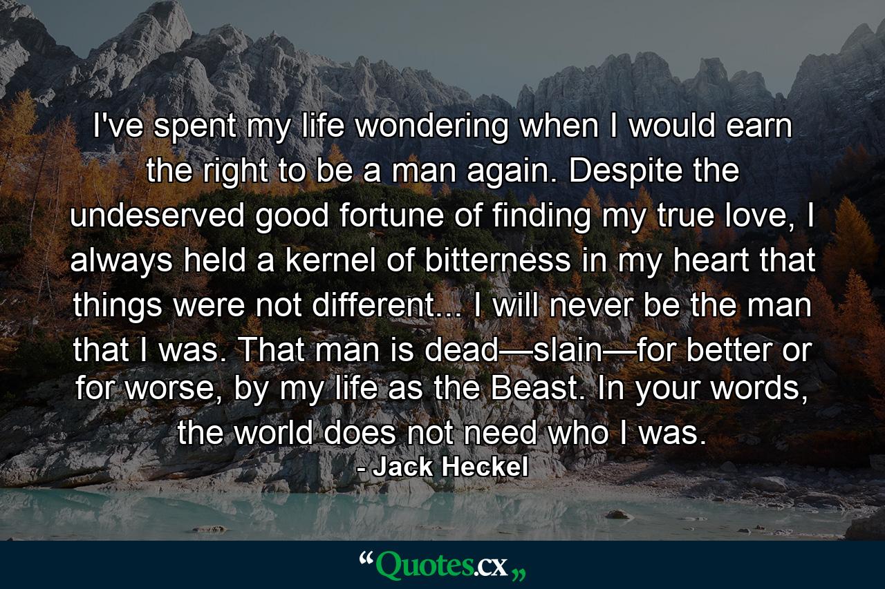 I've spent my life wondering when I would earn the right to be a man again. Despite the undeserved good fortune of finding my true love, I always held a kernel of bitterness in my heart that things were not different... I will never be the man that I was. That man is dead—slain—for better or for worse, by my life as the Beast. In your words, the world does not need who I was. - Quote by Jack Heckel