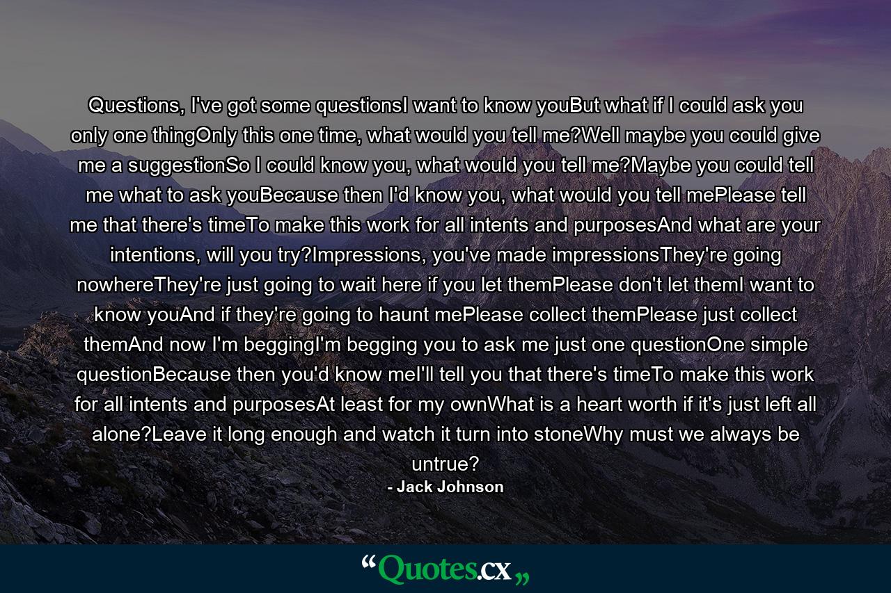 Questions, I've got some questionsI want to know youBut what if I could ask you only one thingOnly this one time, what would you tell me?Well maybe you could give me a suggestionSo I could know you, what would you tell me?Maybe you could tell me what to ask youBecause then I'd know you, what would you tell mePlease tell me that there's timeTo make this work for all intents and purposesAnd what are your intentions, will you try?Impressions, you've made impressionsThey're going nowhereThey're just going to wait here if you let themPlease don't let themI want to know youAnd if they're going to haunt mePlease collect themPlease just collect themAnd now I'm beggingI'm begging you to ask me just one questionOne simple questionBecause then you'd know meI'll tell you that there's timeTo make this work for all intents and purposesAt least for my ownWhat is a heart worth if it's just left all alone?Leave it long enough and watch it turn into stoneWhy must we always be untrue? - Quote by Jack Johnson