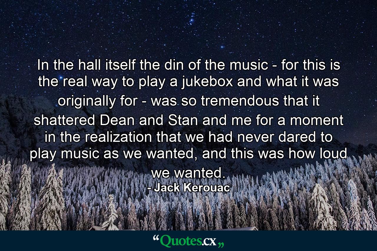 In the hall itself the din of the music - for this is the real way to play a jukebox and what it was originally for - was so tremendous that it shattered Dean and Stan and me for a moment in the realization that we had never dared to play music as we wanted, and this was how loud we wanted. - Quote by Jack Kerouac