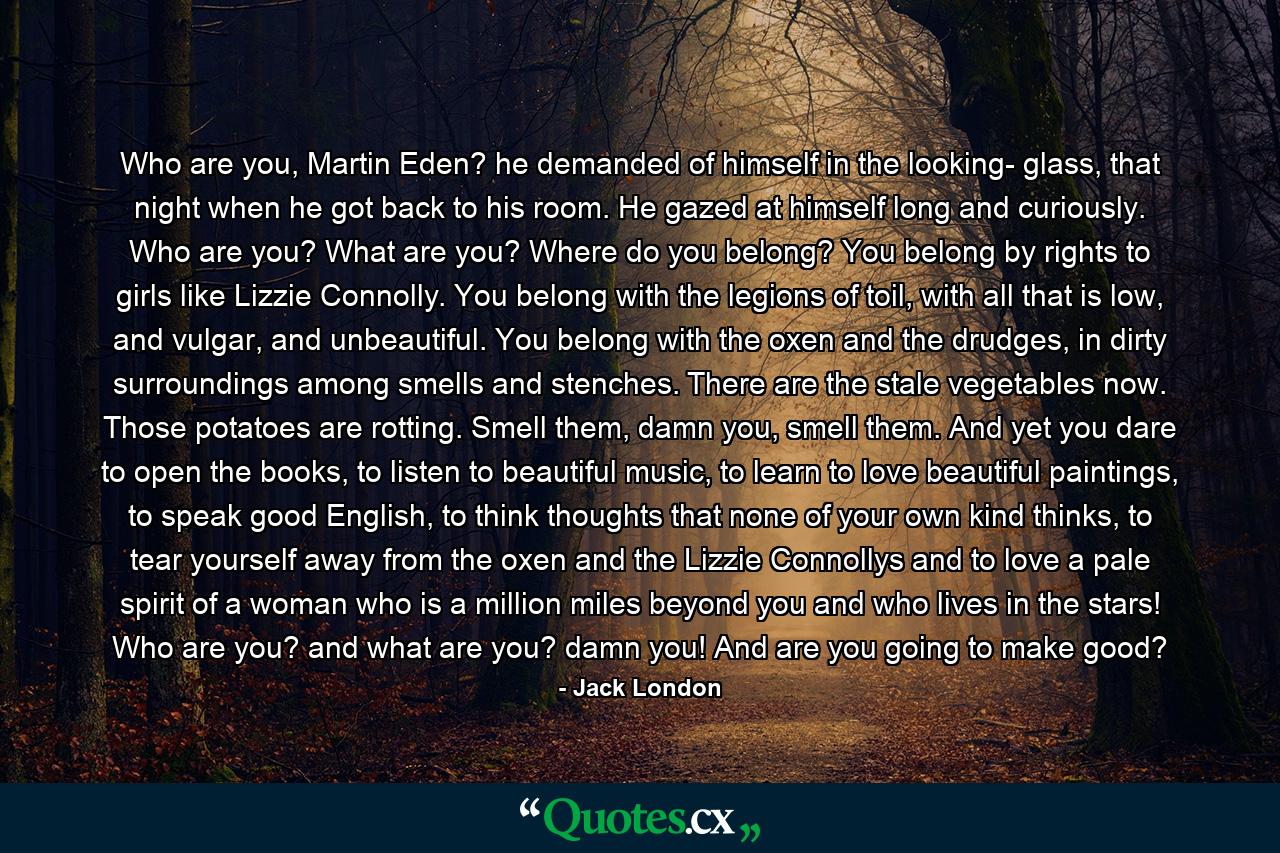 Who are you, Martin Eden? he demanded of himself in the looking- glass, that night when he got back to his room. He gazed at himself long and curiously. Who are you? What are you? Where do you belong? You belong by rights to girls like Lizzie Connolly. You belong with the legions of toil, with all that is low, and vulgar, and unbeautiful. You belong with the oxen and the drudges, in dirty surroundings among smells and stenches. There are the stale vegetables now. Those potatoes are rotting. Smell them, damn you, smell them. And yet you dare to open the books, to listen to beautiful music, to learn to love beautiful paintings, to speak good English, to think thoughts that none of your own kind thinks, to tear yourself away from the oxen and the Lizzie Connollys and to love a pale spirit of a woman who is a million miles beyond you and who lives in the stars! Who are you? and what are you? damn you! And are you going to make good? - Quote by Jack London