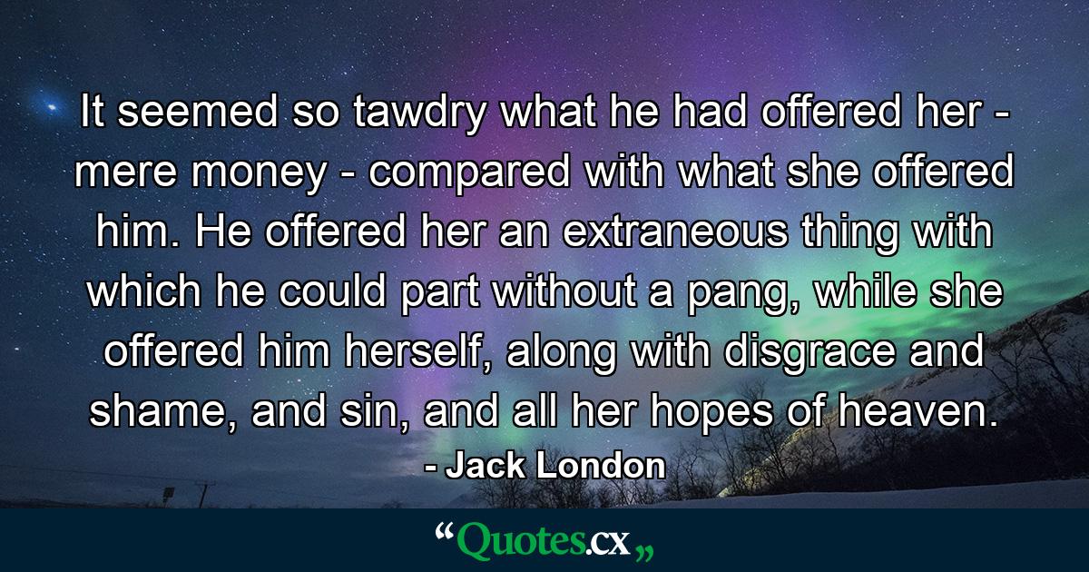 It seemed so tawdry what he had offered her - mere money - compared with what she offered him. He offered her an extraneous thing with which he could part without a pang, while she offered him herself, along with disgrace and shame, and sin, and all her hopes of heaven. - Quote by Jack London