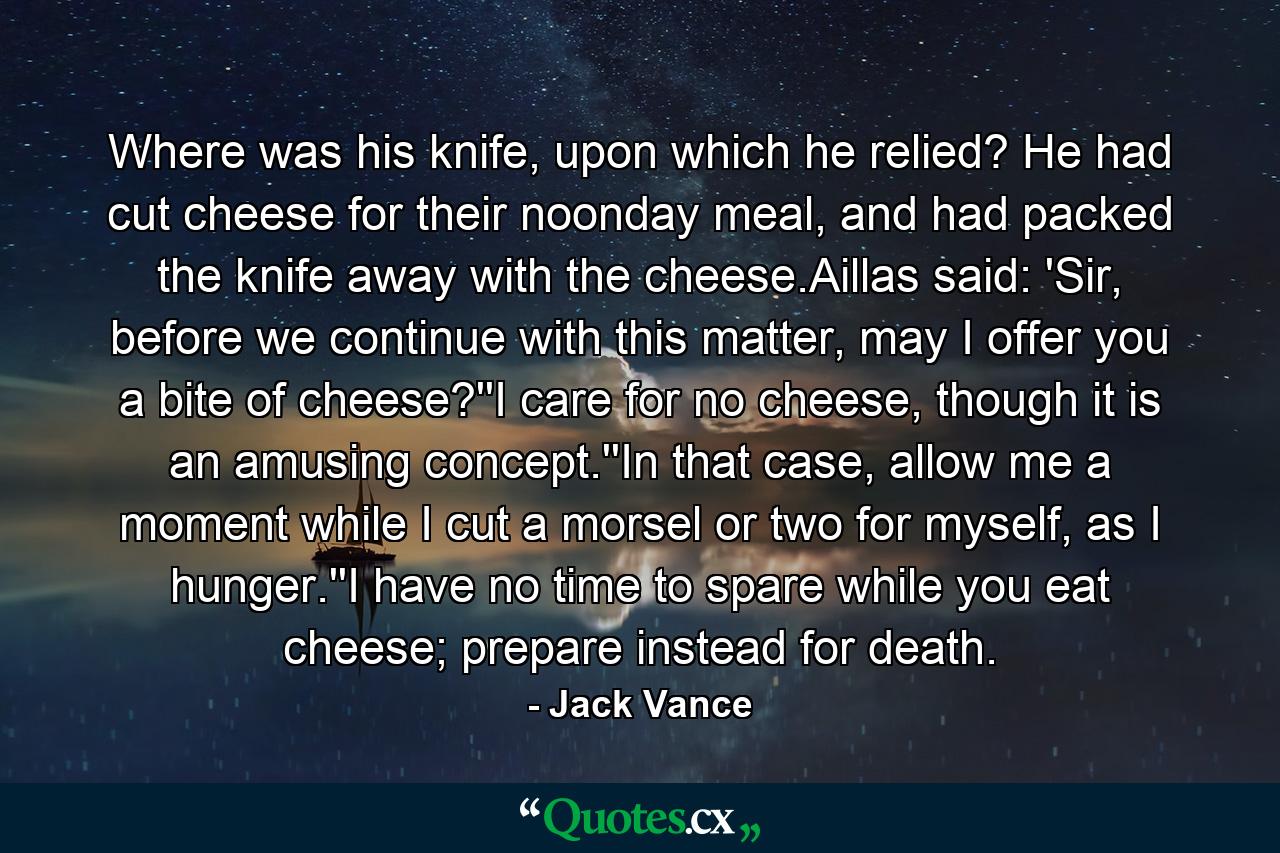 Where was his knife, upon which he relied? He had cut cheese for their noonday meal, and had packed the knife away with the cheese.Aillas said: 'Sir, before we continue with this matter, may I offer you a bite of cheese?''I care for no cheese, though it is an amusing concept.''In that case, allow me a moment while I cut a morsel or two for myself, as I hunger.''I have no time to spare while you eat cheese; prepare instead for death. - Quote by Jack Vance