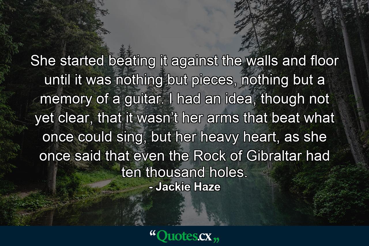 She started beating it against the walls and floor until it was nothing but pieces, nothing but a memory of a guitar. I had an idea, though not yet clear, that it wasn’t her arms that beat what once could sing, but her heavy heart, as she once said that even the Rock of Gibraltar had ten thousand holes. - Quote by Jackie Haze