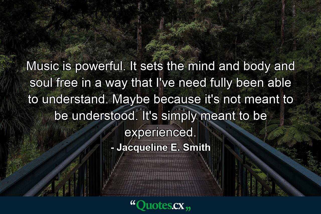 Music is powerful. It sets the mind and body and soul free in a way that I've need fully been able to understand. Maybe because it's not meant to be understood. It's simply meant to be experienced. - Quote by Jacqueline E. Smith