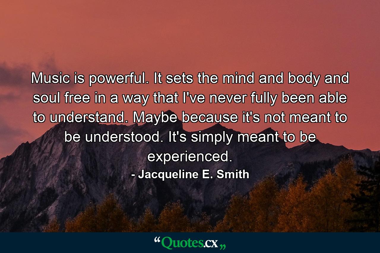 Music is powerful. It sets the mind and body and soul free in a way that I've never fully been able to understand. Maybe because it's not meant to be understood. It's simply meant to be experienced. - Quote by Jacqueline E. Smith