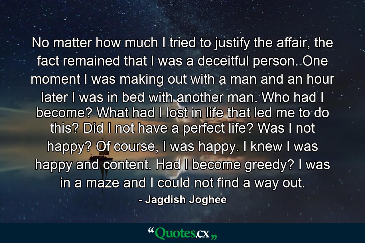 No matter how much I tried to justify the affair, the fact remained that I was a deceitful person. One moment I was making out with a man and an hour later I was in bed with another man. Who had I become? What had I lost in life that led me to do this? Did I not have a perfect life? Was I not happy? Of course, I was happy. I knew I was happy and content. Had I become greedy? I was in a maze and I could not find a way out. - Quote by Jagdish Joghee