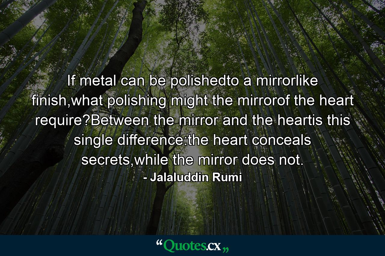 If metal can be polishedto a mirrorlike finish,what polishing might the mirrorof the heart require?Between the mirror and the heartis this single difference:the heart conceals secrets,while the mirror does not. - Quote by Jalaluddin Rumi