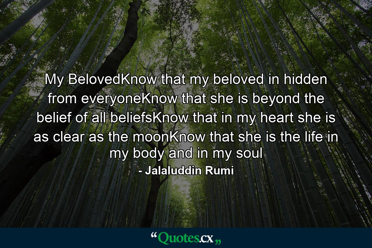 My BelovedKnow that my beloved in hidden from everyoneKnow that she is beyond the belief of all beliefsKnow that in my heart she is as clear as the moonKnow that she is the life in my body and in my soul - Quote by Jalaluddin Rumi