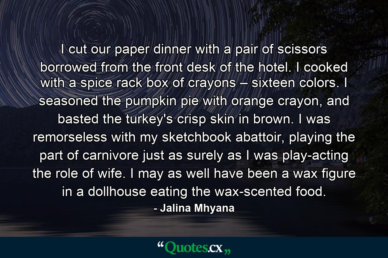 I cut our paper dinner with a pair of scissors borrowed from the front desk of the hotel. I cooked with a spice rack box of crayons – sixteen colors. I seasoned the pumpkin pie with orange crayon, and basted the turkey's crisp skin in brown. I was remorseless with my sketchbook abattoir, playing the part of carnivore just as surely as I was play-acting the role of wife. I may as well have been a wax figure in a dollhouse eating the wax-scented food. - Quote by Jalina Mhyana